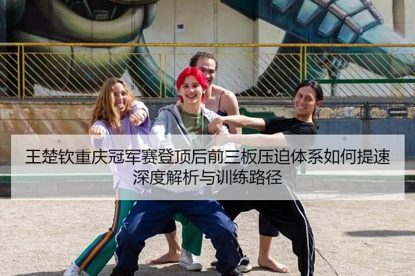 王楚钦重庆冠军赛登顶后前三板压迫体系如何提速深度解析与训练路径